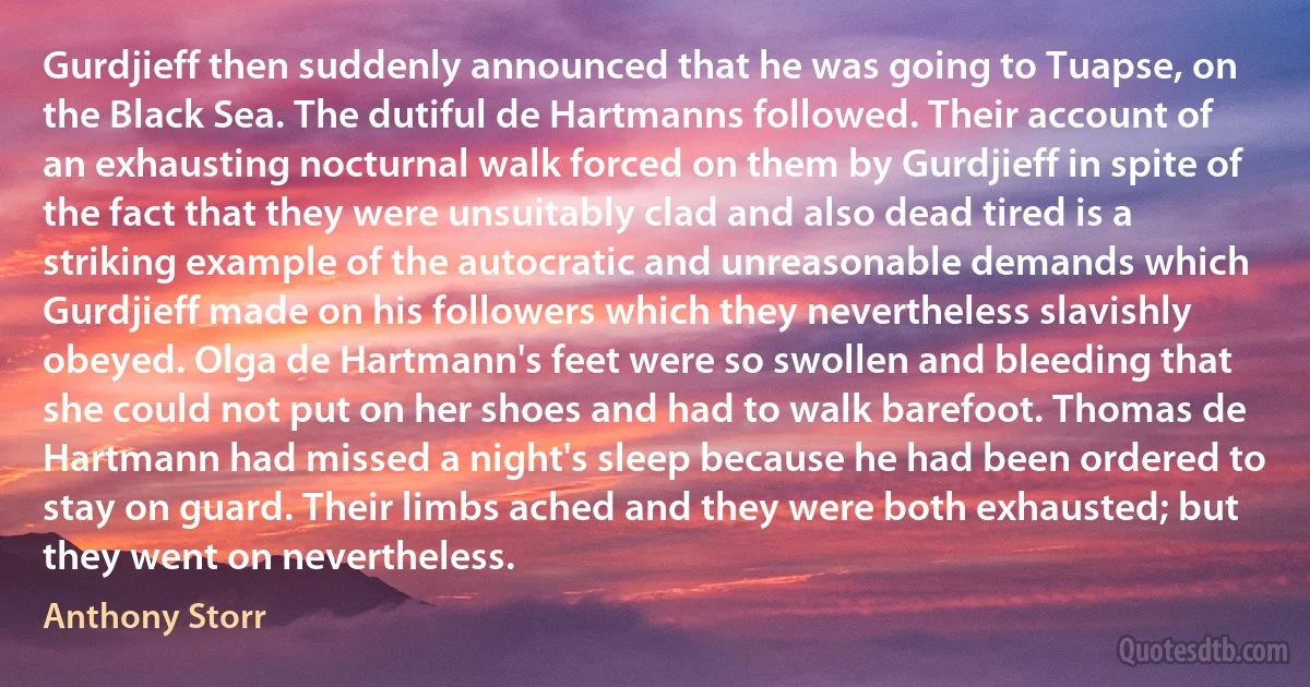 Gurdjieff then suddenly announced that he was going to Tuapse, on the Black Sea. The dutiful de Hartmanns followed. Their account of an exhausting nocturnal walk forced on them by Gurdjieff in spite of the fact that they were unsuitably clad and also dead tired is a striking example of the autocratic and unreasonable demands which Gurdjieff made on his followers which they nevertheless slavishly obeyed. Olga de Hartmann's feet were so swollen and bleeding that she could not put on her shoes and had to walk barefoot. Thomas de Hartmann had missed a night's sleep because he had been ordered to stay on guard. Their limbs ached and they were both exhausted; but they went on nevertheless. (Anthony Storr)