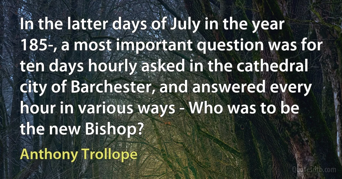 In the latter days of July in the year 185-, a most important question was for ten days hourly asked in the cathedral city of Barchester, and answered every hour in various ways - Who was to be the new Bishop? (Anthony Trollope)