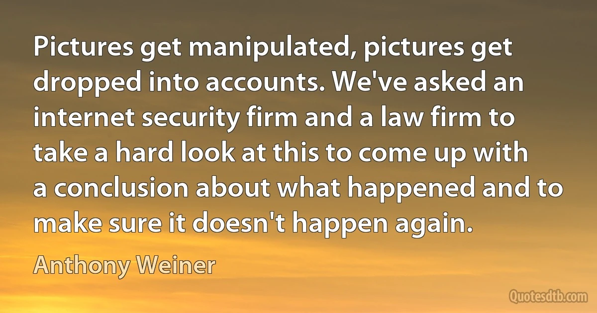 Pictures get manipulated, pictures get dropped into accounts. We've asked an internet security firm and a law firm to take a hard look at this to come up with a conclusion about what happened and to make sure it doesn't happen again. (Anthony Weiner)