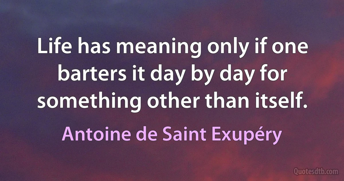 Life has meaning only if one barters it day by day for something other than itself. (Antoine de Saint Exupéry)