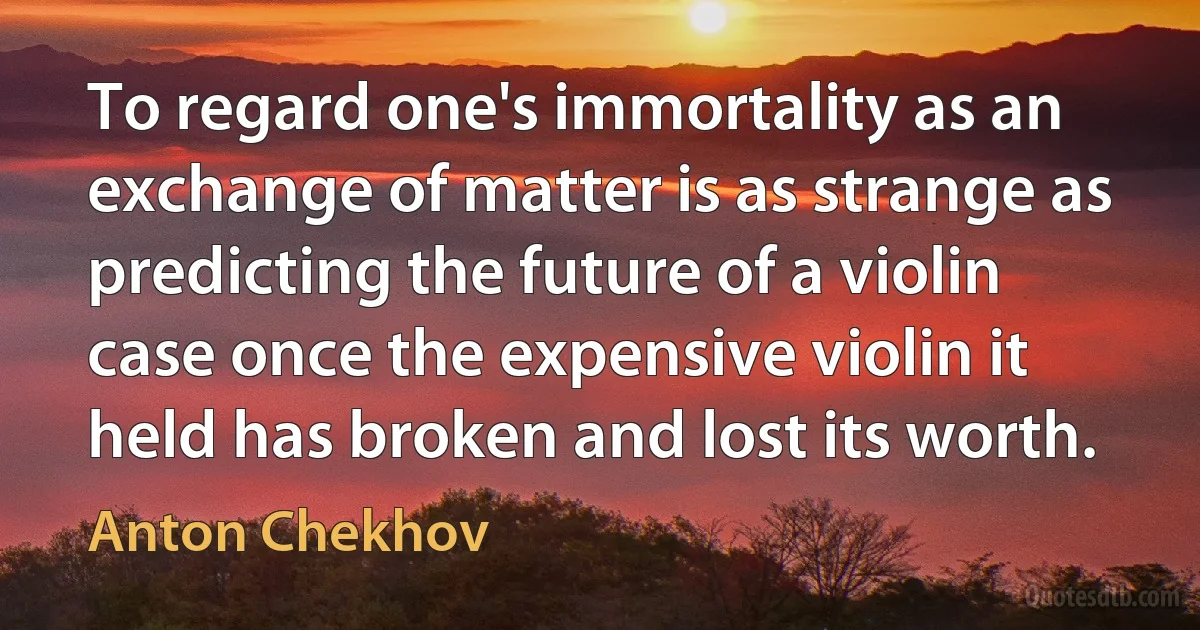 To regard one's immortality as an exchange of matter is as strange as predicting the future of a violin case once the expensive violin it held has broken and lost its worth. (Anton Chekhov)