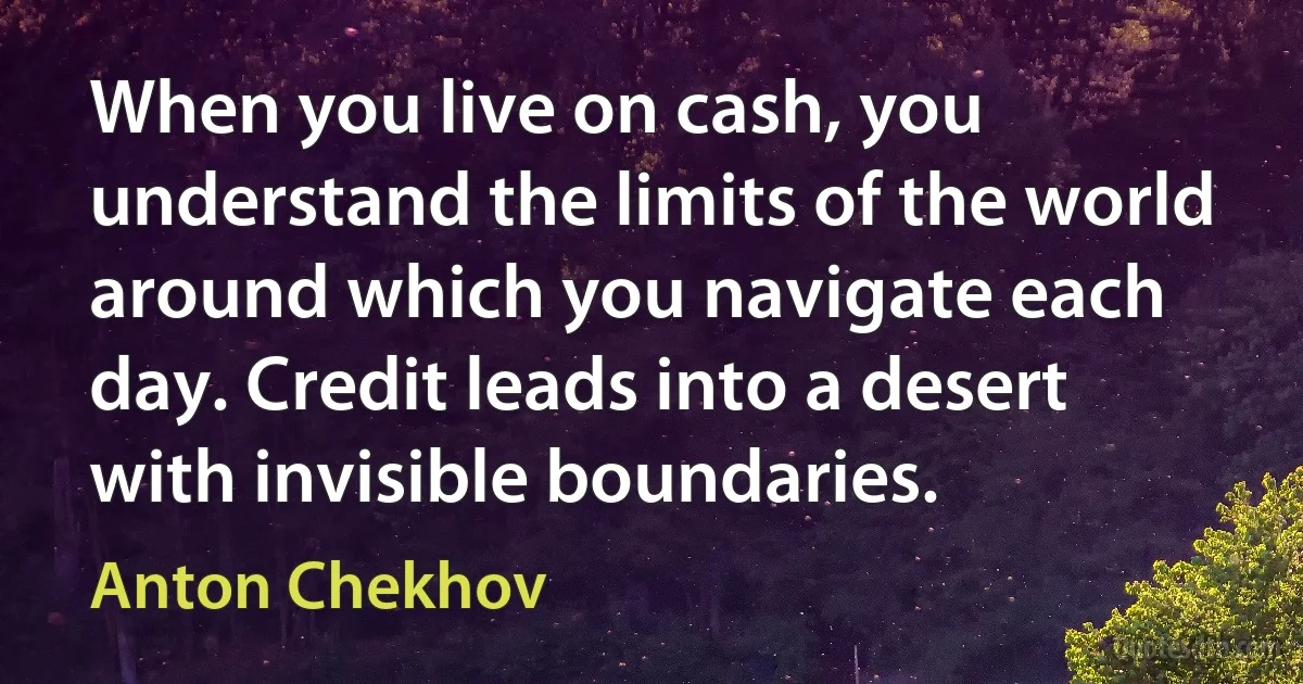 When you live on cash, you understand the limits of the world around which you navigate each day. Credit leads into a desert with invisible boundaries. (Anton Chekhov)