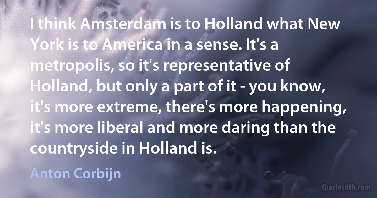 I think Amsterdam is to Holland what New York is to America in a sense. It's a metropolis, so it's representative of Holland, but only a part of it - you know, it's more extreme, there's more happening, it's more liberal and more daring than the countryside in Holland is. (Anton Corbijn)