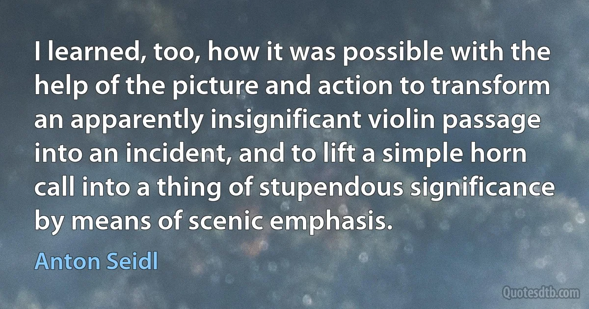 I learned, too, how it was possible with the help of the picture and action to transform an apparently insignificant violin passage into an incident, and to lift a simple horn call into a thing of stupendous significance by means of scenic emphasis. (Anton Seidl)