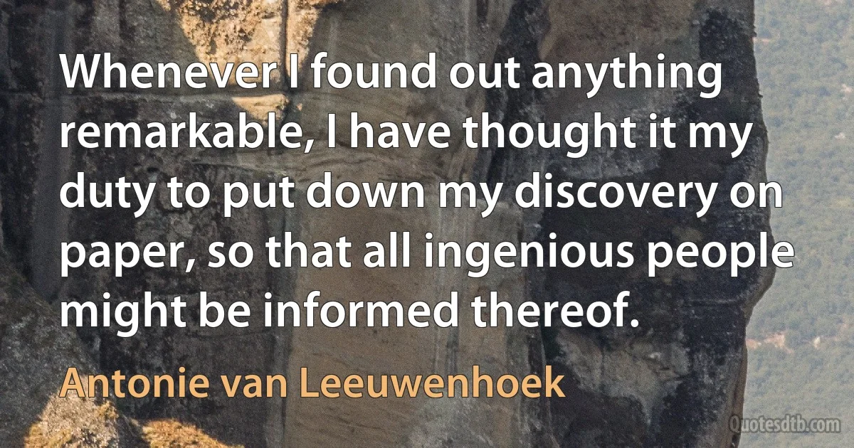 Whenever I found out anything remarkable, I have thought it my duty to put down my discovery on paper, so that all ingenious people might be informed thereof. (Antonie van Leeuwenhoek)