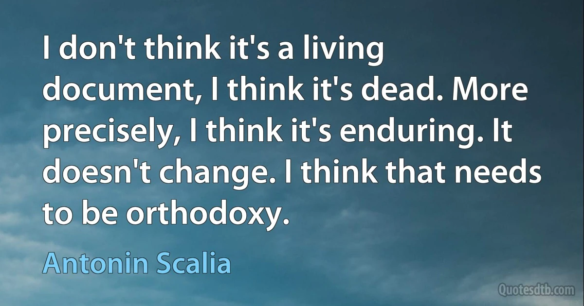 I don't think it's a living document, I think it's dead. More precisely, I think it's enduring. It doesn't change. I think that needs to be orthodoxy. (Antonin Scalia)