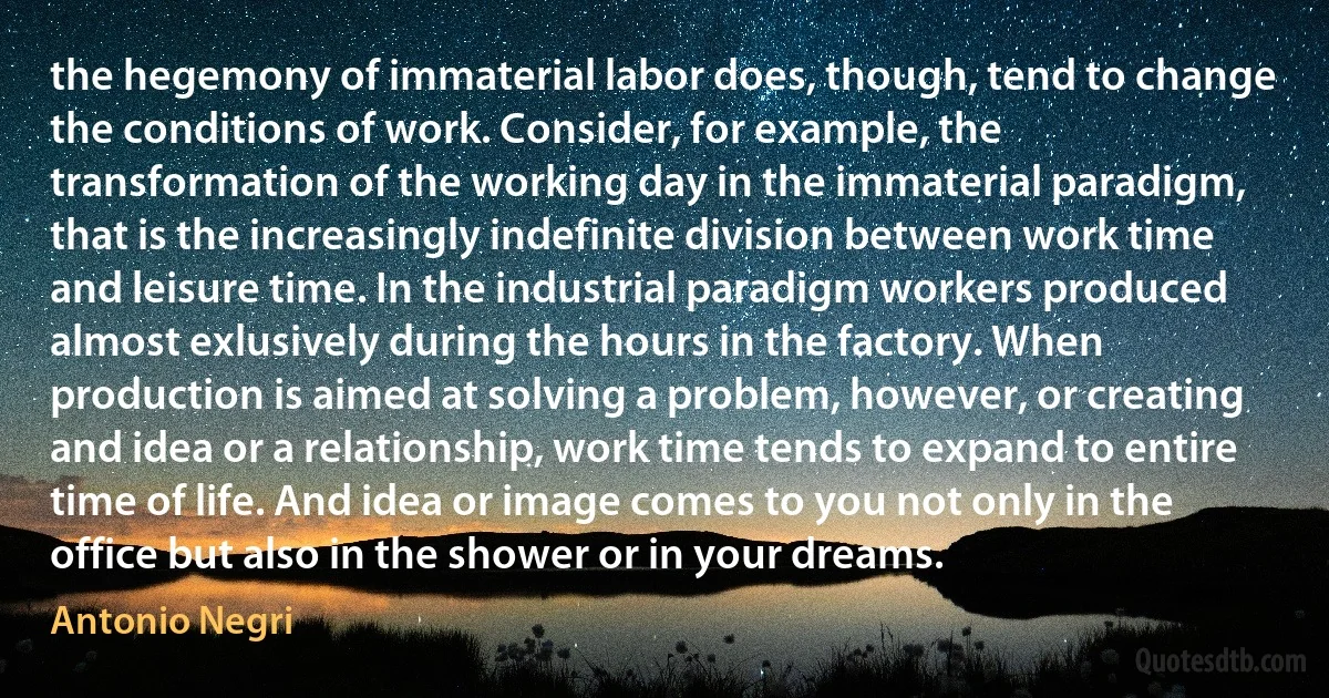 the hegemony of immaterial labor does, though, tend to change the conditions of work. Consider, for example, the transformation of the working day in the immaterial paradigm, that is the increasingly indefinite division between work time and leisure time. In the industrial paradigm workers produced almost exlusively during the hours in the factory. When production is aimed at solving a problem, however, or creating and idea or a relationship, work time tends to expand to entire time of life. And idea or image comes to you not only in the office but also in the shower or in your dreams. (Antonio Negri)