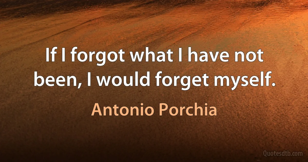 If I forgot what I have not been, I would forget myself. (Antonio Porchia)