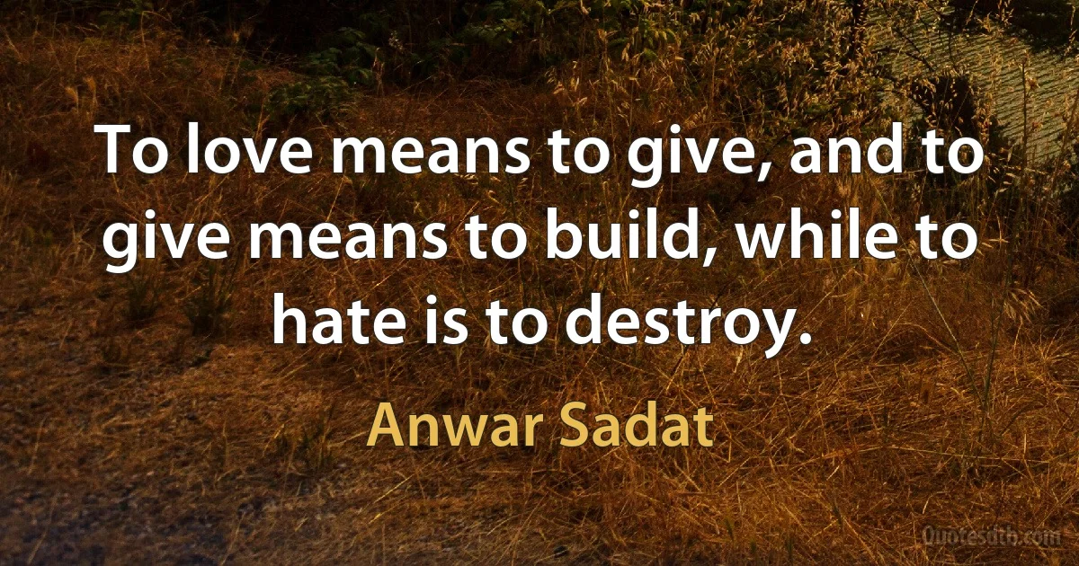 To love means to give, and to give means to build, while to hate is to destroy. (Anwar Sadat)