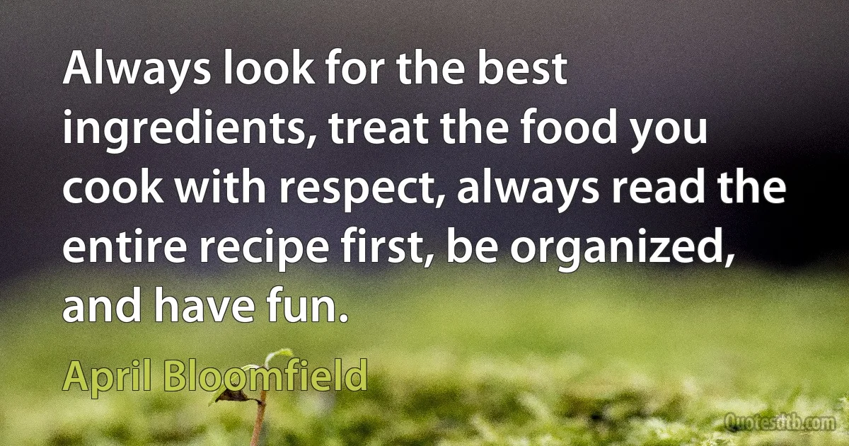 Always look for the best ingredients, treat the food you cook with respect, always read the entire recipe first, be organized, and have fun. (April Bloomfield)