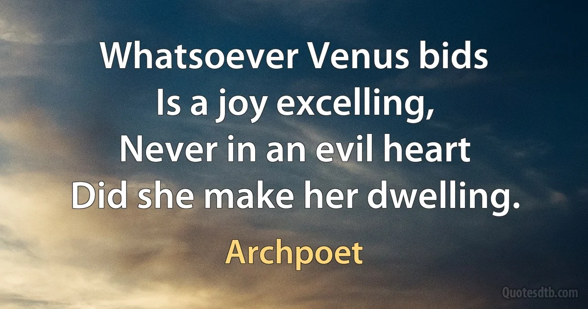 Whatsoever Venus bids
Is a joy excelling,
Never in an evil heart
Did she make her dwelling. (Archpoet)