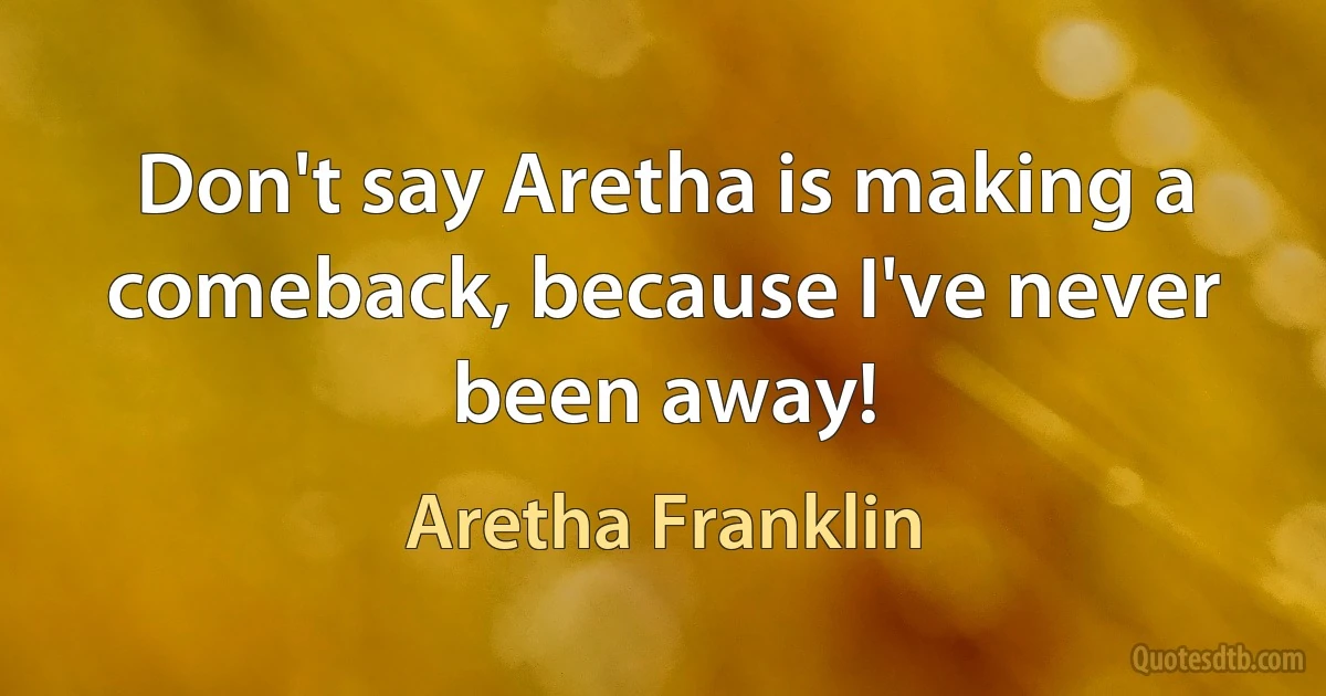 Don't say Aretha is making a comeback, because I've never been away! (Aretha Franklin)