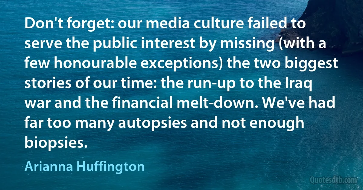 Don't forget: our media culture failed to serve the public interest by missing (with a few honourable exceptions) the two biggest stories of our time: the run-up to the Iraq war and the financial melt­down. We've had far too many autopsies and not enough biopsies. (Arianna Huffington)