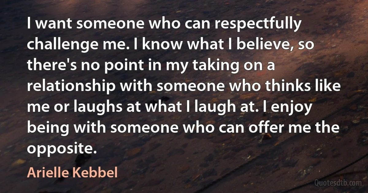 I want someone who can respectfully challenge me. I know what I believe, so there's no point in my taking on a relationship with someone who thinks like me or laughs at what I laugh at. I enjoy being with someone who can offer me the opposite. (Arielle Kebbel)