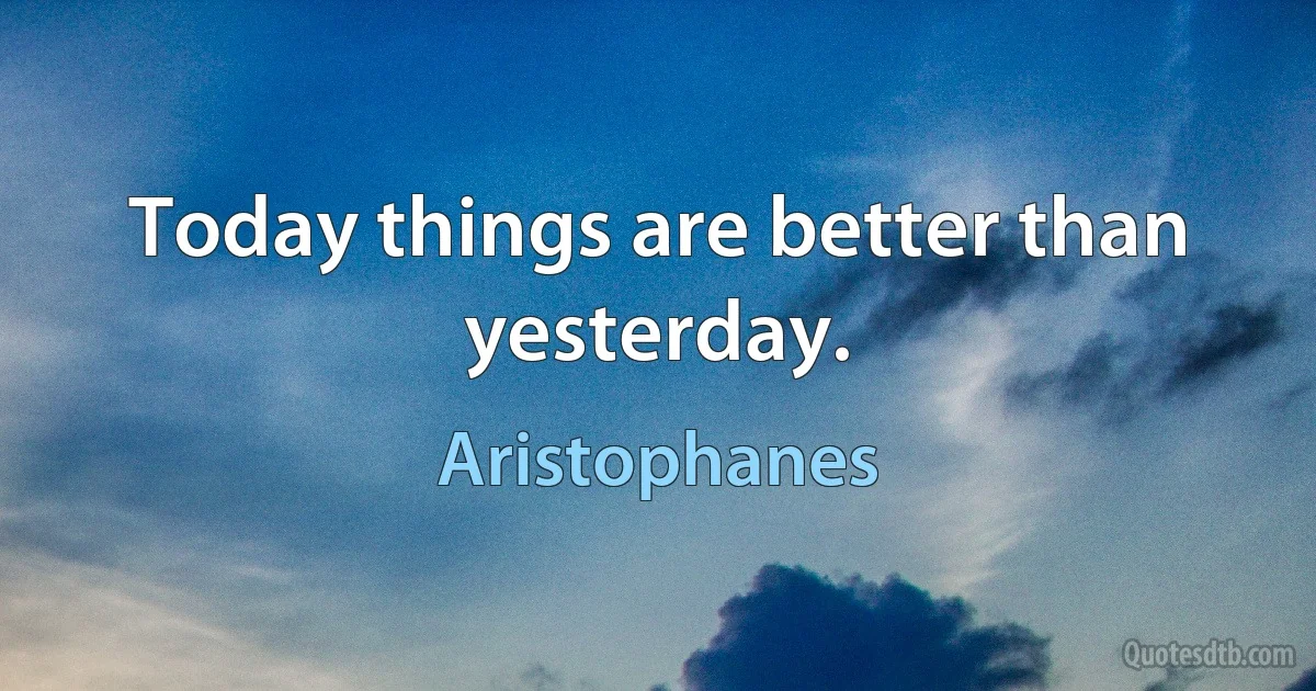 Today things are better than yesterday. (Aristophanes)