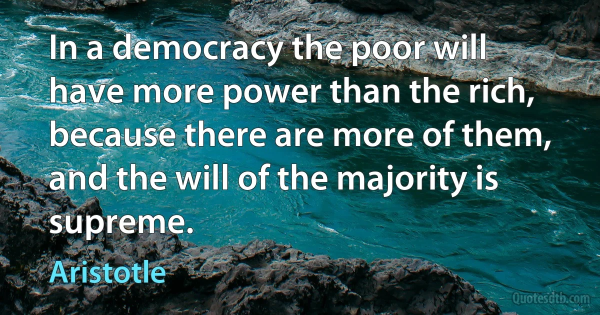 In a democracy the poor will have more power than the rich, because there are more of them, and the will of the majority is supreme. (Aristotle)