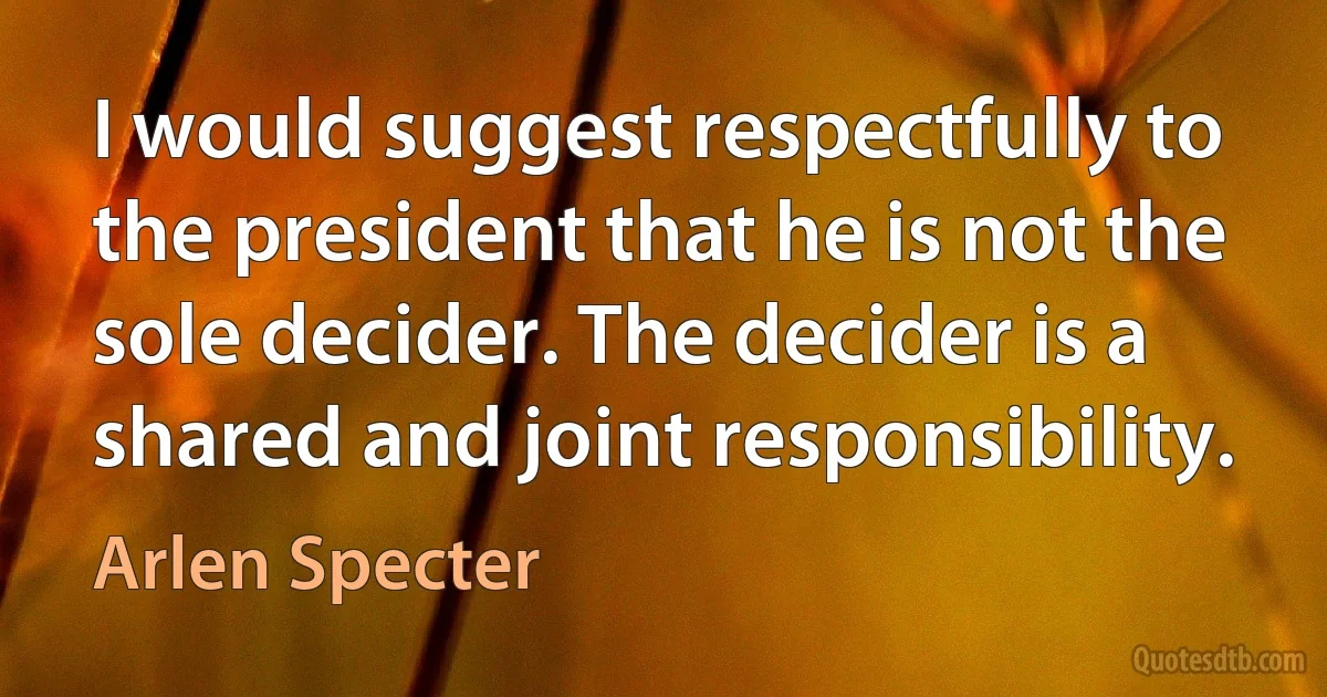 I would suggest respectfully to the president that he is not the sole decider. The decider is a shared and joint responsibility. (Arlen Specter)