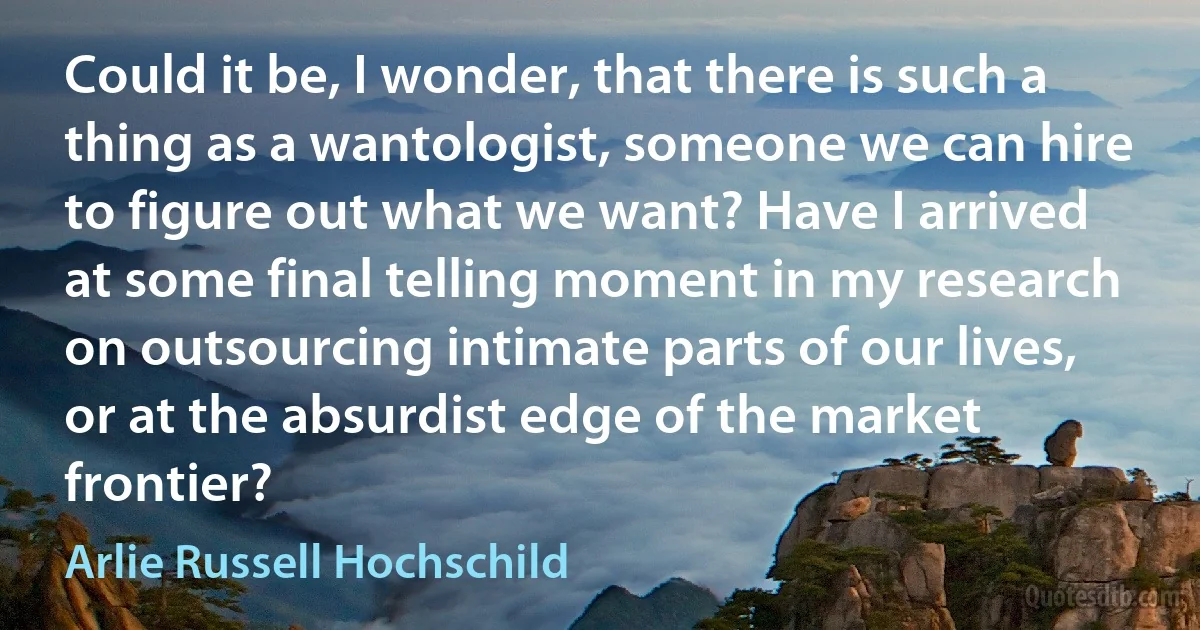 Could it be, I wonder, that there is such a thing as a wantologist, someone we can hire to figure out what we want? Have I arrived at some final telling moment in my research on outsourcing intimate parts of our lives, or at the absurdist edge of the market frontier? (Arlie Russell Hochschild)