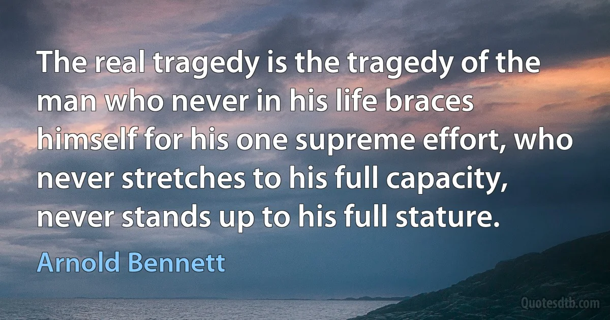 The real tragedy is the tragedy of the man who never in his life braces himself for his one supreme effort, who never stretches to his full capacity, never stands up to his full stature. (Arnold Bennett)