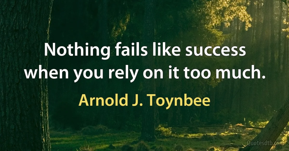 Nothing fails like success when you rely on it too much. (Arnold J. Toynbee)