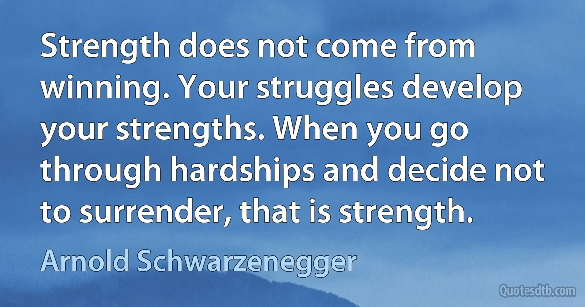 Strength does not come from winning. Your struggles develop your strengths. When you go through hardships and decide not to surrender, that is strength. (Arnold Schwarzenegger)