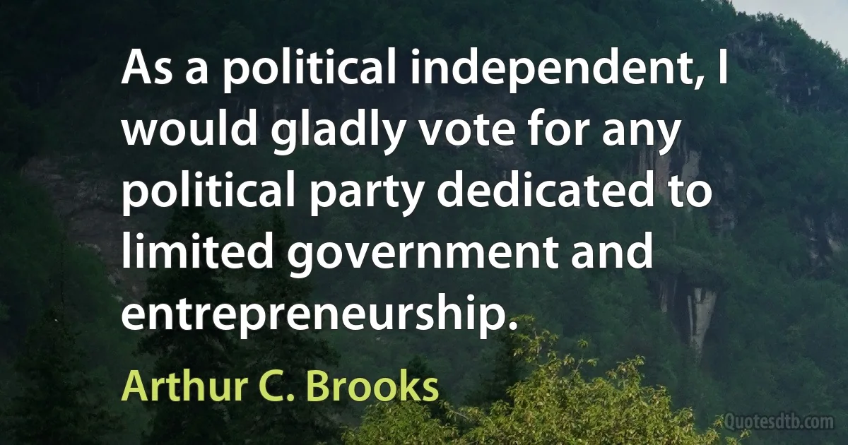 As a political independent, I would gladly vote for any political party dedicated to limited government and entrepreneurship. (Arthur C. Brooks)