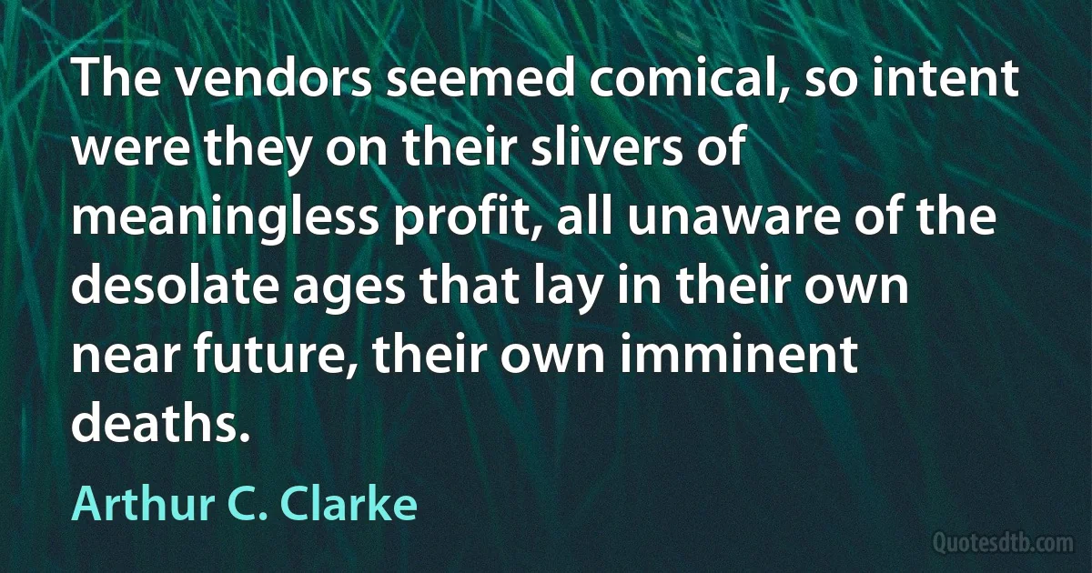 The vendors seemed comical, so intent were they on their slivers of meaningless profit, all unaware of the desolate ages that lay in their own near future, their own imminent deaths. (Arthur C. Clarke)