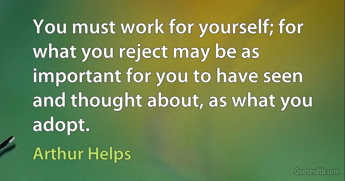 You must work for yourself; for what you reject may be as important for you to have seen and thought about, as what you adopt. (Arthur Helps)