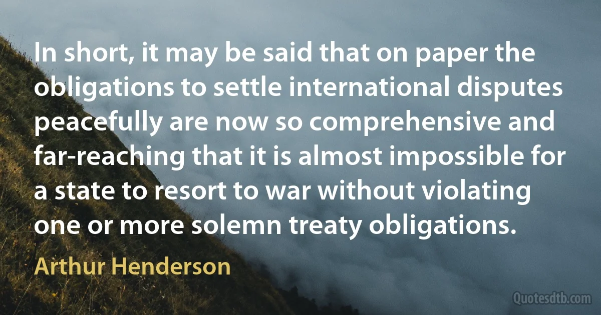 In short, it may be said that on paper the obligations to settle international disputes peacefully are now so comprehensive and far-reaching that it is almost impossible for a state to resort to war without violating one or more solemn treaty obligations. (Arthur Henderson)