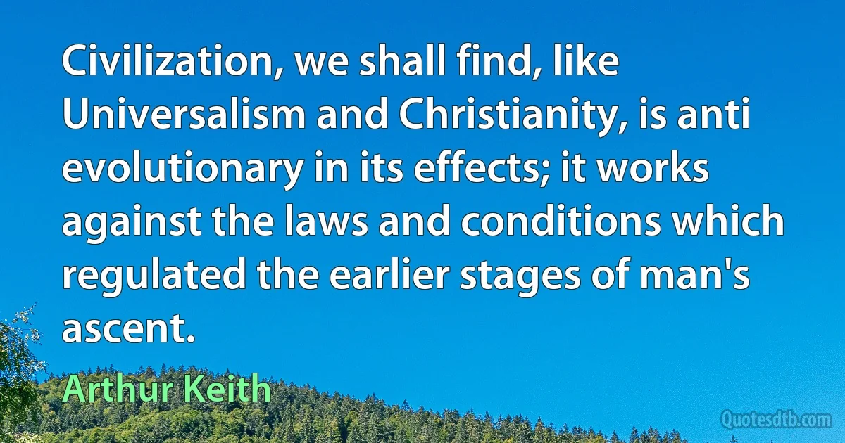 Civilization, we shall find, like Universalism and Christianity, is anti evolutionary in its effects; it works against the laws and conditions which regulated the earlier stages of man's ascent. (Arthur Keith)