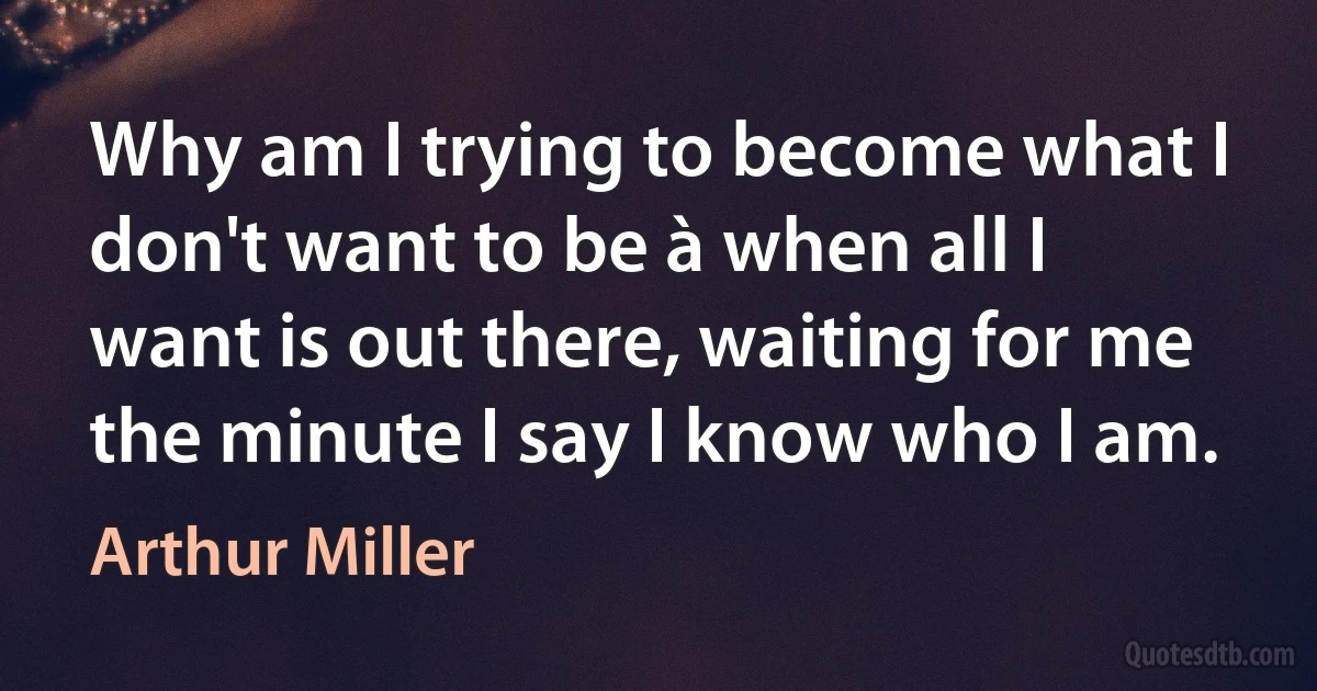 Why am I trying to become what I don't want to be à when all I want is out there, waiting for me the minute I say I know who I am. (Arthur Miller)