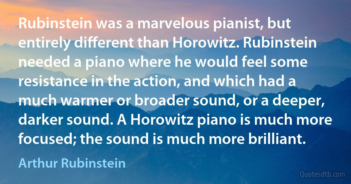 Rubinstein was a marvelous pianist, but entirely different than Horowitz. Rubinstein needed a piano where he would feel some resistance in the action, and which had a much warmer or broader sound, or a deeper, darker sound. A Horowitz piano is much more focused; the sound is much more brilliant. (Arthur Rubinstein)