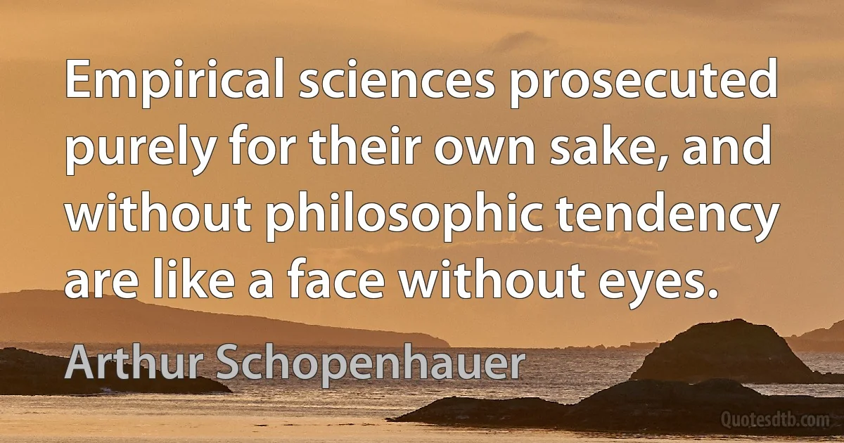 Empirical sciences prosecuted purely for their own sake, and without philosophic tendency are like a face without eyes. (Arthur Schopenhauer)