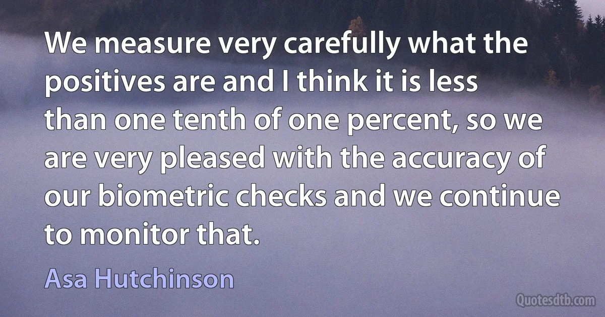 We measure very carefully what the positives are and I think it is less than one tenth of one percent, so we are very pleased with the accuracy of our biometric checks and we continue to monitor that. (Asa Hutchinson)