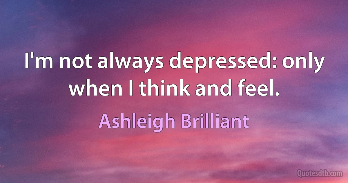 I'm not always depressed: only when I think and feel. (Ashleigh Brilliant)