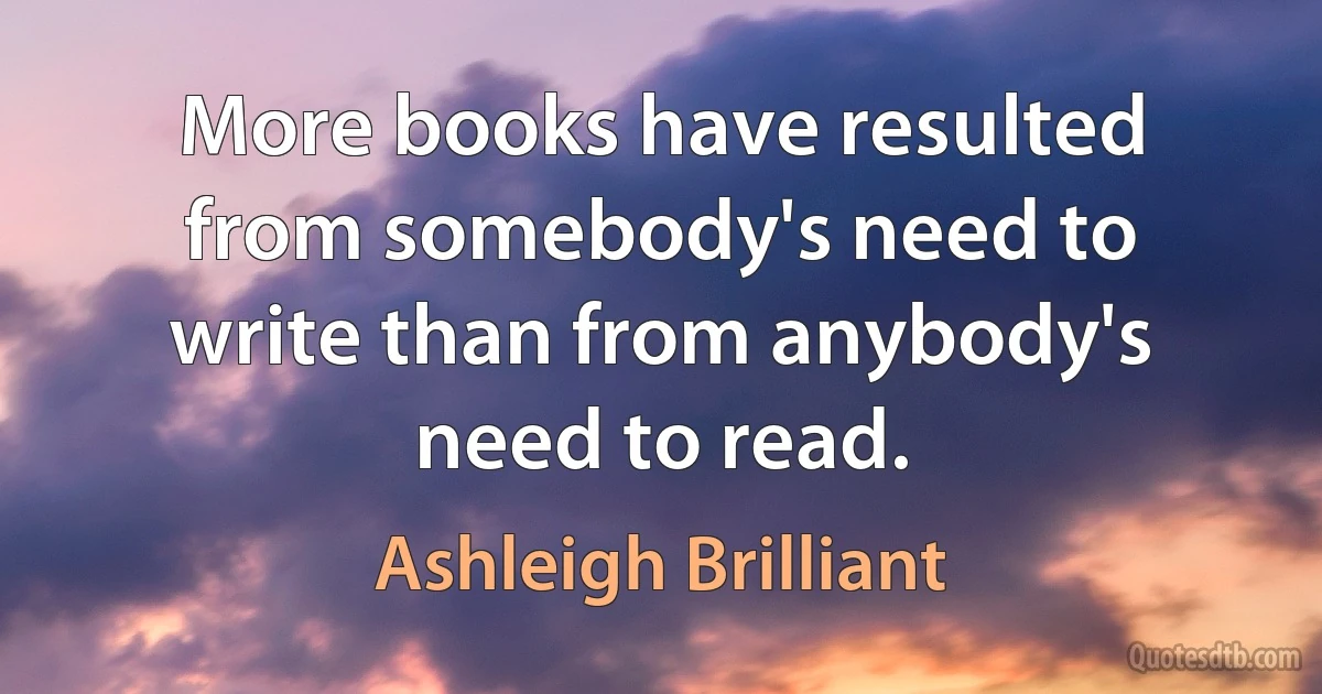 More books have resulted from somebody's need to write than from anybody's need to read. (Ashleigh Brilliant)