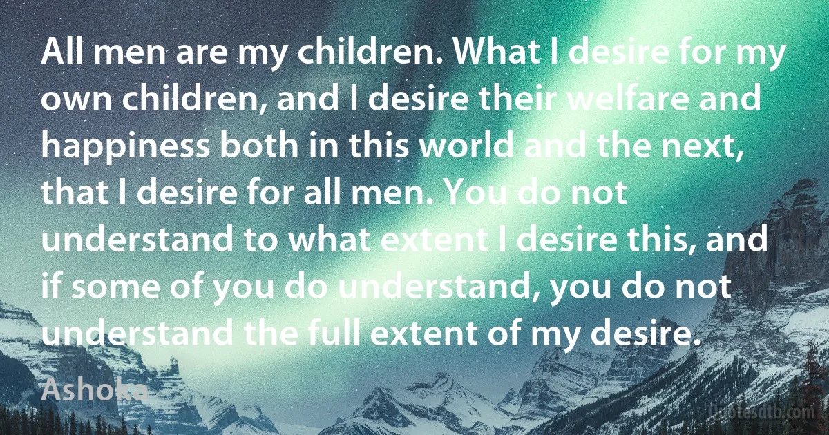 All men are my children. What I desire for my own children, and I desire their welfare and happiness both in this world and the next, that I desire for all men. You do not understand to what extent I desire this, and if some of you do understand, you do not understand the full extent of my desire. (Ashoka)