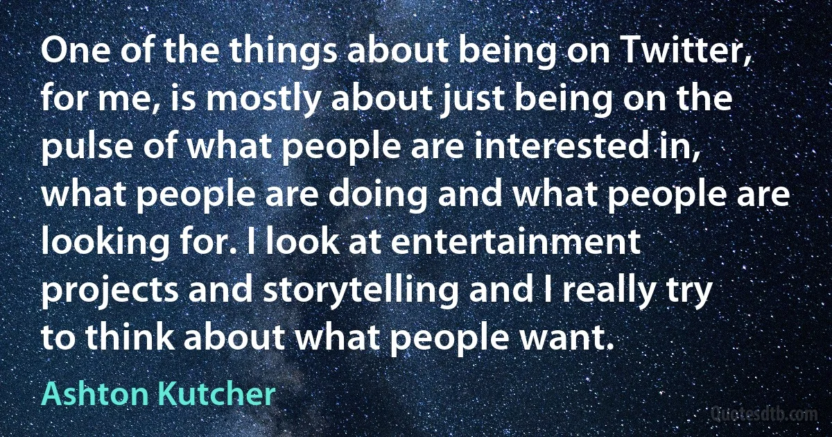 One of the things about being on Twitter, for me, is mostly about just being on the pulse of what people are interested in, what people are doing and what people are looking for. I look at entertainment projects and storytelling and I really try to think about what people want. (Ashton Kutcher)