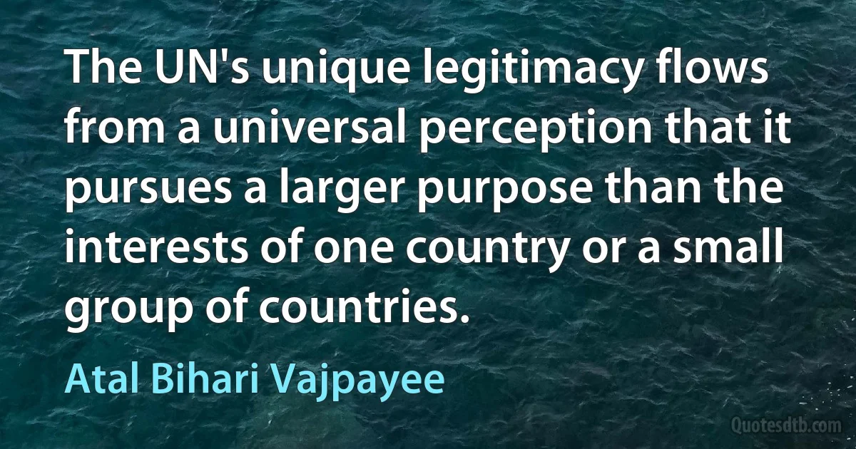 The UN's unique legitimacy flows from a universal perception that it pursues a larger purpose than the interests of one country or a small group of countries. (Atal Bihari Vajpayee)