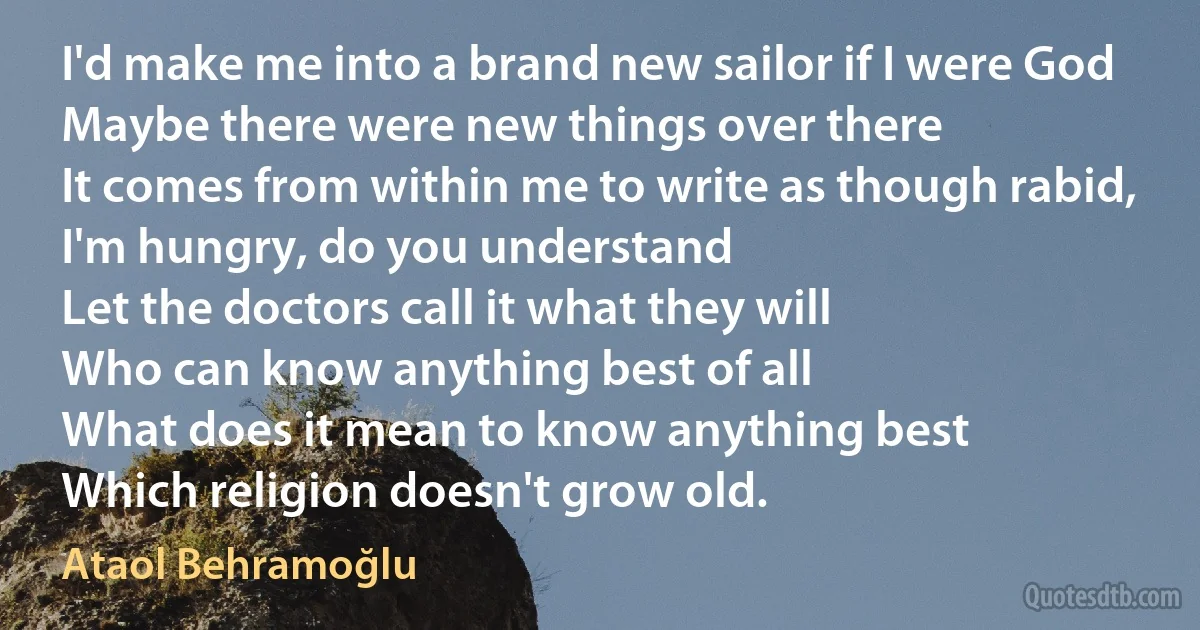 I'd make me into a brand new sailor if I were God
Maybe there were new things over there
It comes from within me to write as though rabid, I'm hungry, do you understand
Let the doctors call it what they will
Who can know anything best of all
What does it mean to know anything best
Which religion doesn't grow old. (Ataol Behramoğlu)