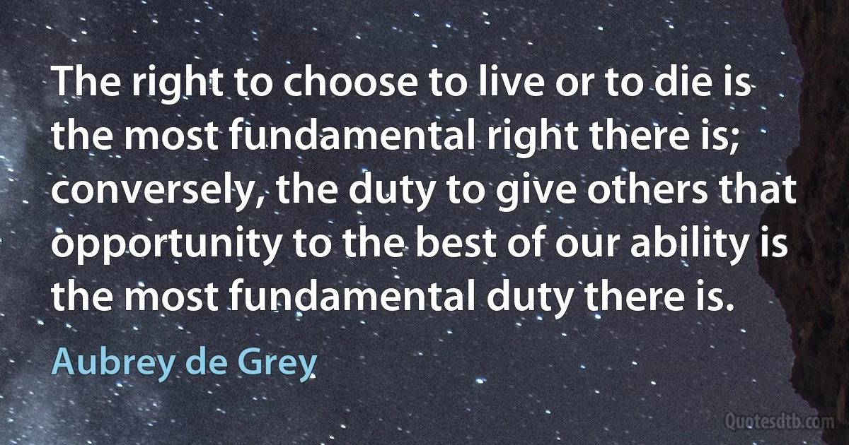 The right to choose to live or to die is the most fundamental right there is; conversely, the duty to give others that opportunity to the best of our ability is the most fundamental duty there is. (Aubrey de Grey)