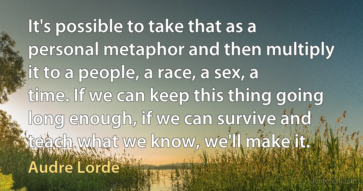 It's possible to take that as a personal metaphor and then multiply it to a people, a race, a sex, a time. If we can keep this thing going long enough, if we can survive and teach what we know, we'll make it. (Audre Lorde)