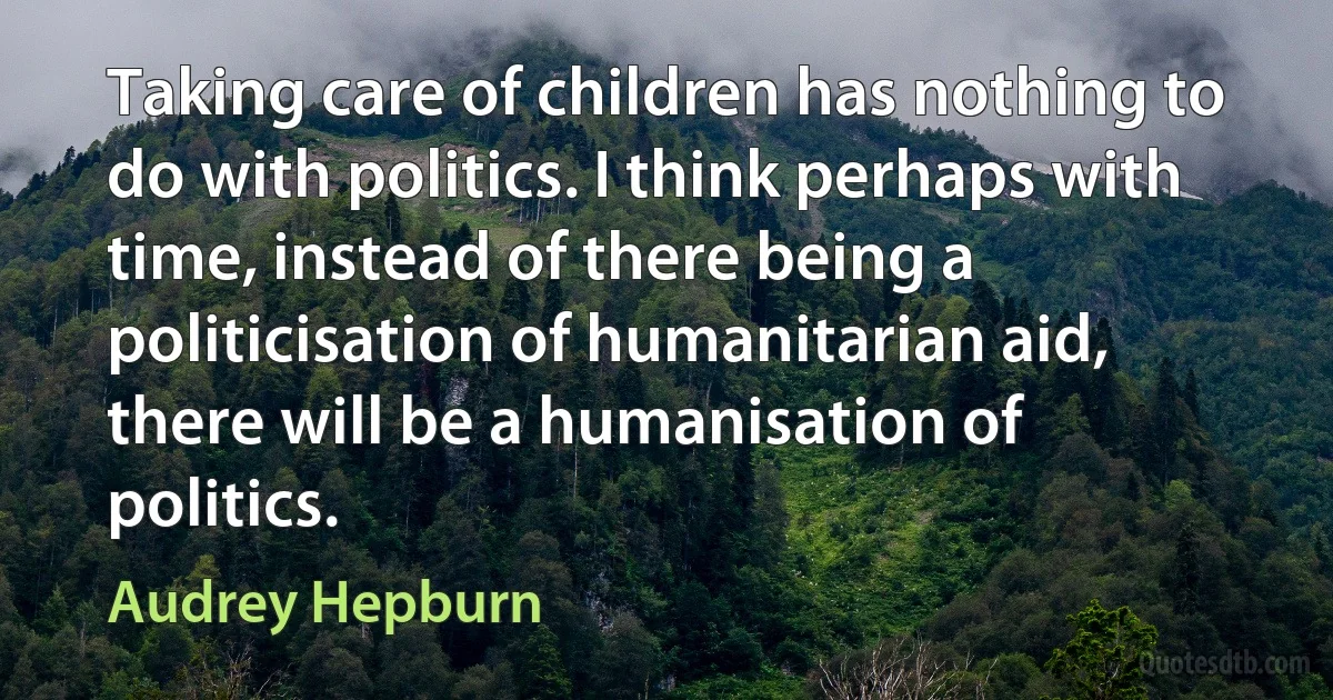 Taking care of children has nothing to do with politics. I think perhaps with time, instead of there being a politicisation of humanitarian aid, there will be a humanisation of politics. (Audrey Hepburn)