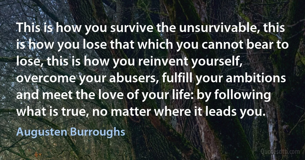 This is how you survive the unsurvivable, this is how you lose that which you cannot bear to lose, this is how you reinvent yourself, overcome your abusers, fulfill your ambitions and meet the love of your life: by following what is true, no matter where it leads you. (Augusten Burroughs)