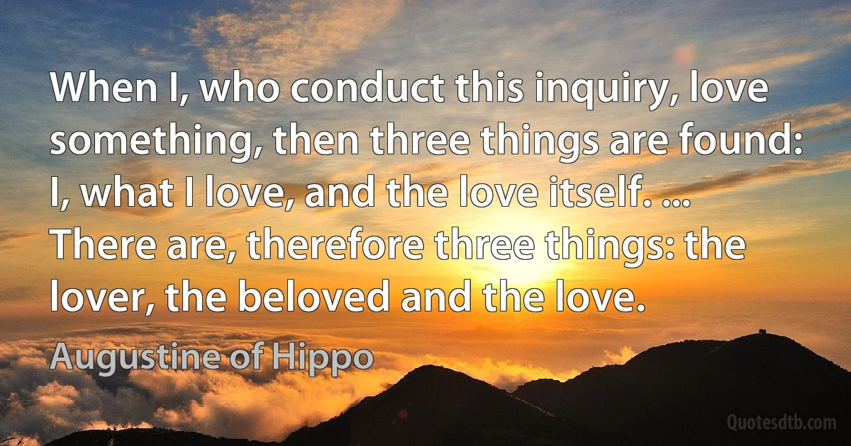 When I, who conduct this inquiry, love something, then three things are found: I, what I love, and the love itself. ... There are, therefore three things: the lover, the beloved and the love. (Augustine of Hippo)