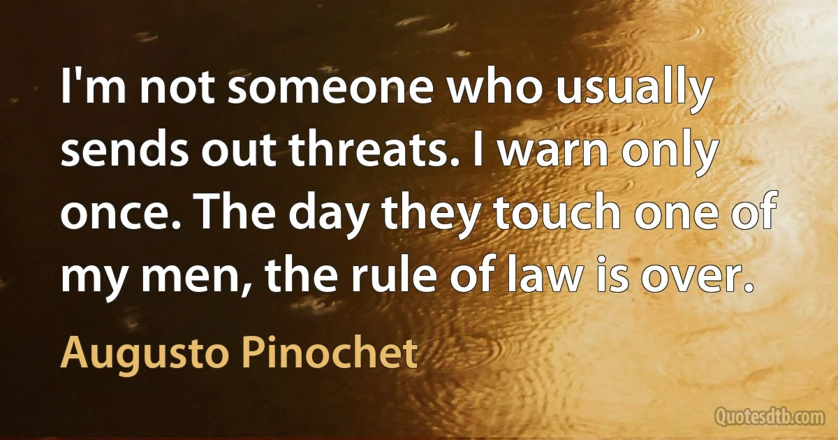 I'm not someone who usually sends out threats. I warn only once. The day they touch one of my men, the rule of law is over. (Augusto Pinochet)