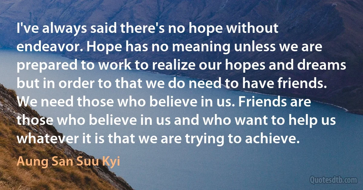 I've always said there's no hope without endeavor. Hope has no meaning unless we are prepared to work to realize our hopes and dreams but in order to that we do need to have friends. We need those who believe in us. Friends are those who believe in us and who want to help us whatever it is that we are trying to achieve. (Aung San Suu Kyi)