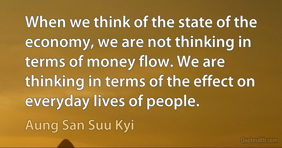 When we think of the state of the economy, we are not thinking in terms of money flow. We are thinking in terms of the effect on everyday lives of people. (Aung San Suu Kyi)