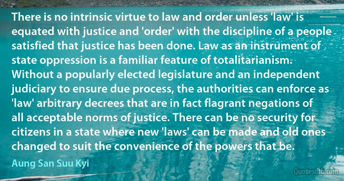 There is no intrinsic virtue to law and order unless 'law' is equated with justice and 'order' with the discipline of a people satisfied that justice has been done. Law as an instrument of state oppression is a familiar feature of totalitarianism. Without a popularly elected legislature and an independent judiciary to ensure due process, the authorities can enforce as 'law' arbitrary decrees that are in fact flagrant negations of all acceptable norms of justice. There can be no security for citizens in a state where new 'laws' can be made and old ones changed to suit the convenience of the powers that be. (Aung San Suu Kyi)