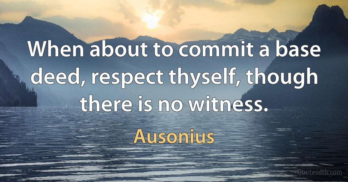 When about to commit a base deed, respect thyself, though there is no witness. (Ausonius)